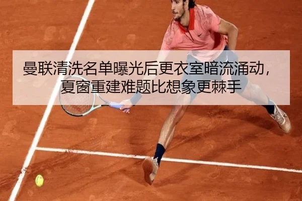 曼联清洗名单曝光后更衣室暗流涌动，夏窗重建难题比想象更棘手