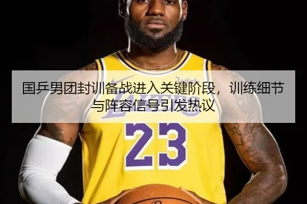 国乒男团封训备战进入关键阶段，训练细节与阵容信号引发热议