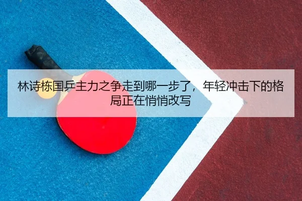 林诗栋国乒主力之争走到哪一步了，年轻冲击下的格局正在悄悄改写