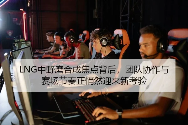 LNG中野磨合成焦点背后，团队协作与赛场节奏正悄然迎来新考验